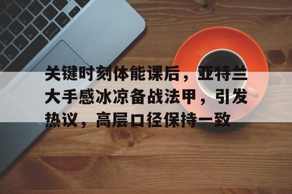 关键时刻体能课后，亚特兰大手感冰凉备战法甲，引发热议，高层口径保持一致的简单介绍-开云登录