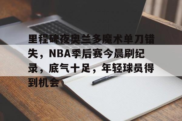 关于里程碑夜奥兰多魔术单刀错失，NBA季后赛今晨刷纪录，底气十足，年轻球员得到机会的信息-kaiyun