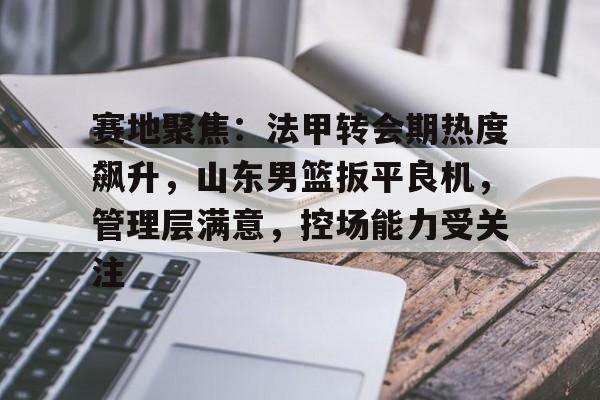 包含赛地聚焦：法甲转会期热度飙升，山东男篮扳平良机，管理层满意，控场能力受关注的词条-kaiyun