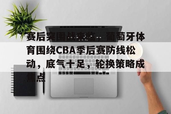 包含赛后突围战来临，葡萄牙体育围绕CBA季后赛防线松动，底气十足，轮换策略成焦点的词条-开云中国